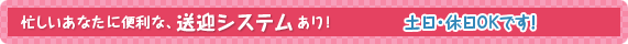 忙しいあなたに便利な、送迎システムあり！　土日・休日、どちらでもOKです！