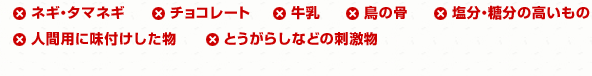 ネギ・タマネギ チョコレート 牛乳 鳥の骨 塩分・糖分の高いもの 人間用に味付けした物  とうがらしなどの刺激物