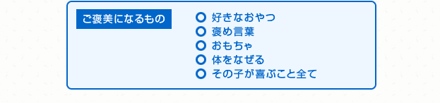 ご褒美になるもの ○ 好きなおやつ ○ 褒め言葉 ○ おもちゃ ○ 体をなぜる ○ その子が喜ぶこと全て