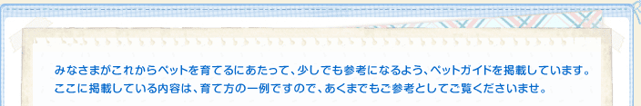 みなさまがこれからペットを育てるにあたって、少しでも参考になるよう、ペットガイドを掲載しています。ここに掲載している内容は、育て方の一例ですので、あくまでもご参考としてご覧くださいませ。