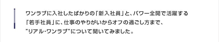 ワンラブに入社したばかりの「新入社員」と、パワー全開で活躍する「若手社員」に、仕事のやりがいからオフの過ごし方まで、‘リアル・ワンラブ’について聞いてみました。