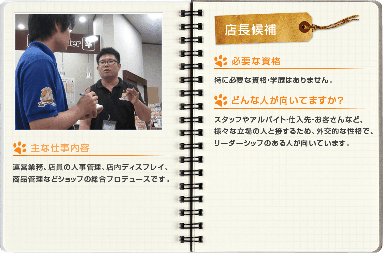 店長候補[主な仕事内容]運営業務、店員の人事管理、店内ディスプレイ、商品管理などショップの総合プロデュースです。[必要な資格]特に必要な資格・学歴はありません。[どんな人が向いてますか？]スタッフやアルバイト・仕入先・お客さんなど、様々な立場の人と接するため、外交的な性格で、リーダーシップのある人が向いています。