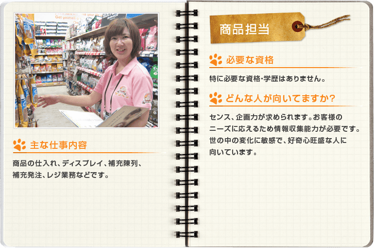 商品担当[主な仕事内容]商品の仕入れ、ディスプレイ、補充陳列、補充発注、レジ業務などです。[必要な資格]特に必要な資格・学歴はありません。[どんな人が向いてますか？]センス、企画力が求められます。お客様のニーズに応えるため情報収集能力が必要でうs。世の中の変化に敏感で、好奇心旺盛な人に向いています。