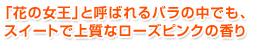 「花の女王」と呼ばれるバラの中でも、スイートで上質なローズピンクの香り