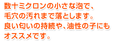 数十ミクロンの小さな泡で、毛穴の汚れまで落とします。良い匂いの持続や、油性の子にもオススメです。