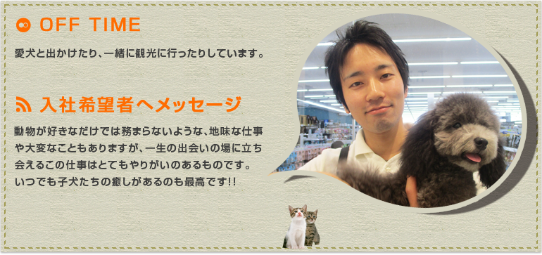  動物が好きなだけでは務まらないような、地味な仕事や大変なこともありますが、一生の出会いの場に立ち会えるこの仕事はとてもやりがいのあるものです。いつでも子犬たちの癒しがあるのも最高です！！