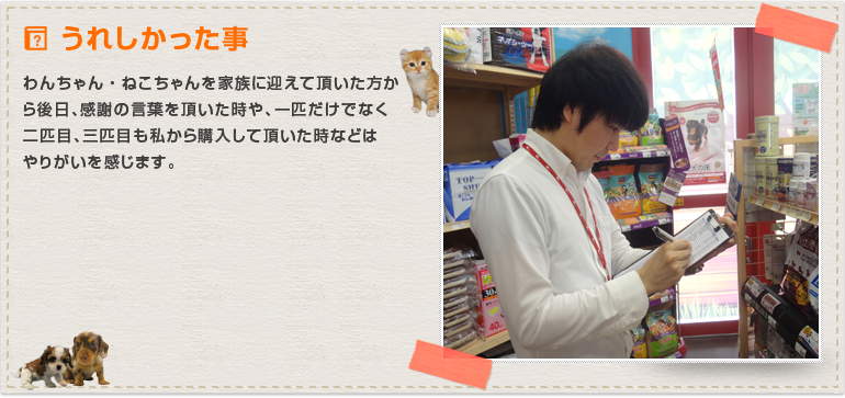 わんちゃん・ねこちゃんを家族に迎えて頂いた方から後日、感謝の言葉を頂いた時や、一匹だけでなく二匹目、三匹目も私から購入して頂いた時などはやりがいを感じます。