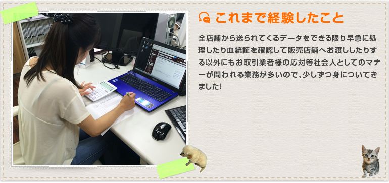 全店舗から送られてくるデータをできる限り早急に処理したり、血統証を確認して販売店舗へお渡ししたりする以外にも、お取引業者様の応対等社会人としてのマナーが問われる業務が多いので、少しずつ身についてきました！