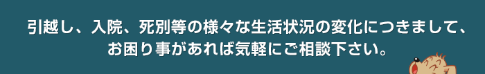 引越し、入院、死別等の様々な生活状況の変化につきまして、お困り事があれば気軽にご相談下さい。